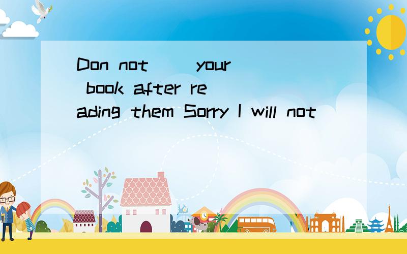 Don not ()your book after reading them Sorry I will not