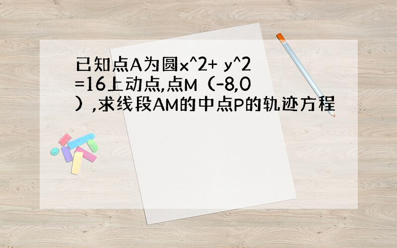 已知点A为圆x^2+ y^2=16上动点,点M（-8,0）,求线段AM的中点P的轨迹方程