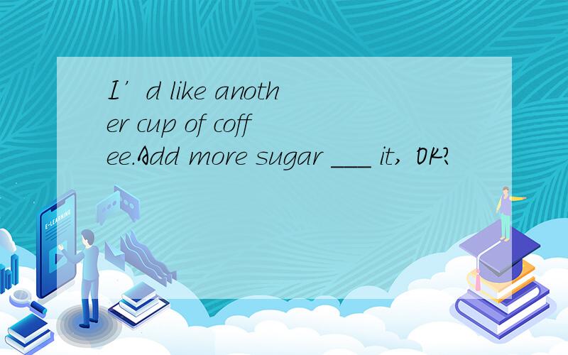 I’d like another cup of coffee.Add more sugar ___ it, OK?