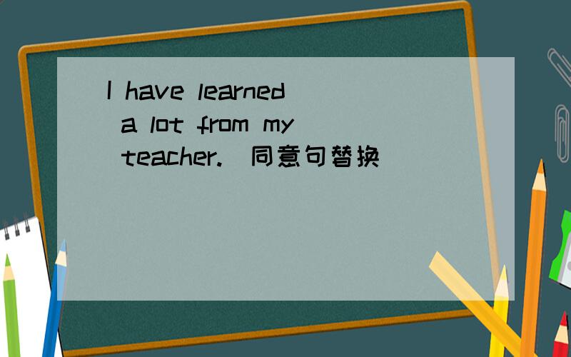 I have learned a lot from my teacher.(同意句替换）