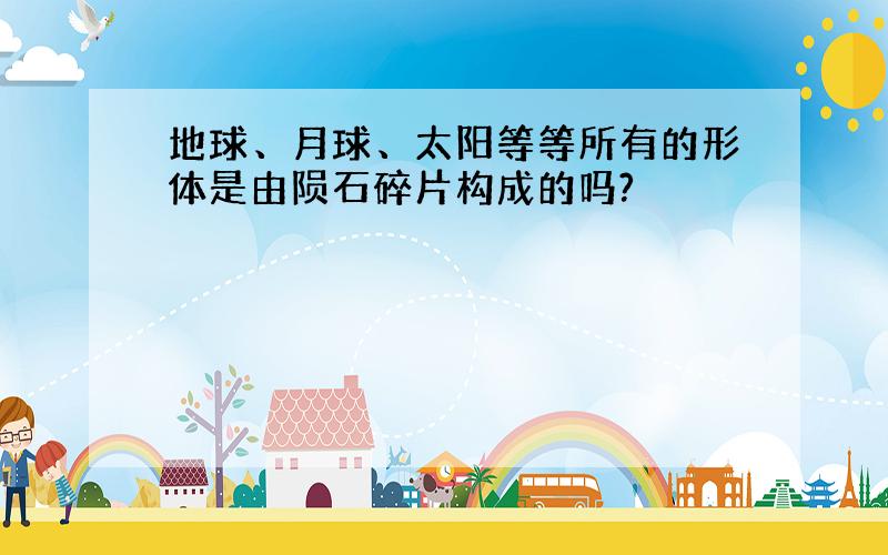 地球、月球、太阳等等所有的形体是由陨石碎片构成的吗?