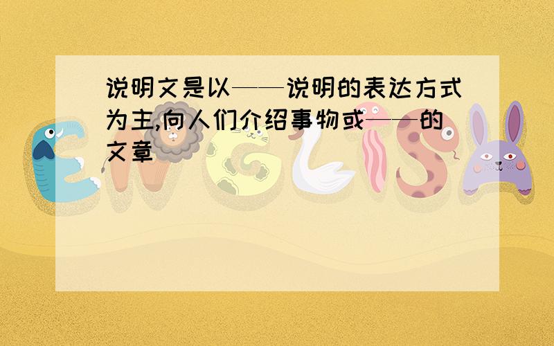 说明文是以——说明的表达方式为主,向人们介绍事物或——的文章