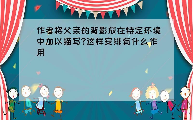 作者将父亲的背影放在特定环境中加以描写?这样安排有什么作用