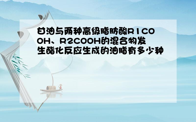 甘油与两种高级脂肪酸R1COOH、R2COOH的混合物发生酯化反应生成的油脂有多少种