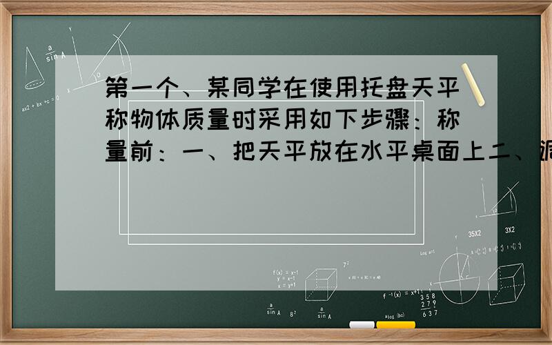 第一个、某同学在使用托盘天平称物体质量时采用如下步骤：称量前：一、把天平放在水平桌面上二、调节天平横梁右端螺母称量中：三