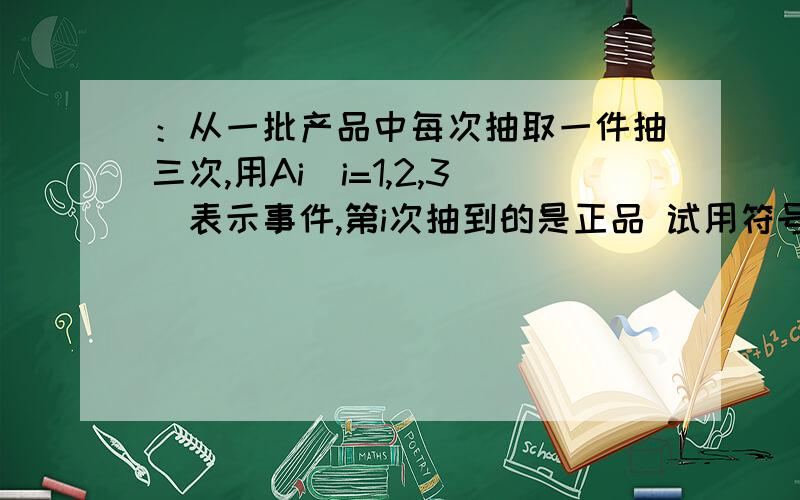 ：从一批产品中每次抽取一件抽三次,用Ai（i=1,2,3）表示事件,第i次抽到的是正品 试用符号