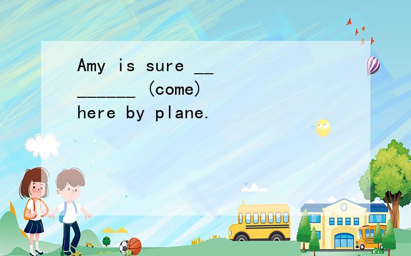 Amy is sure ________ (come) here by plane.