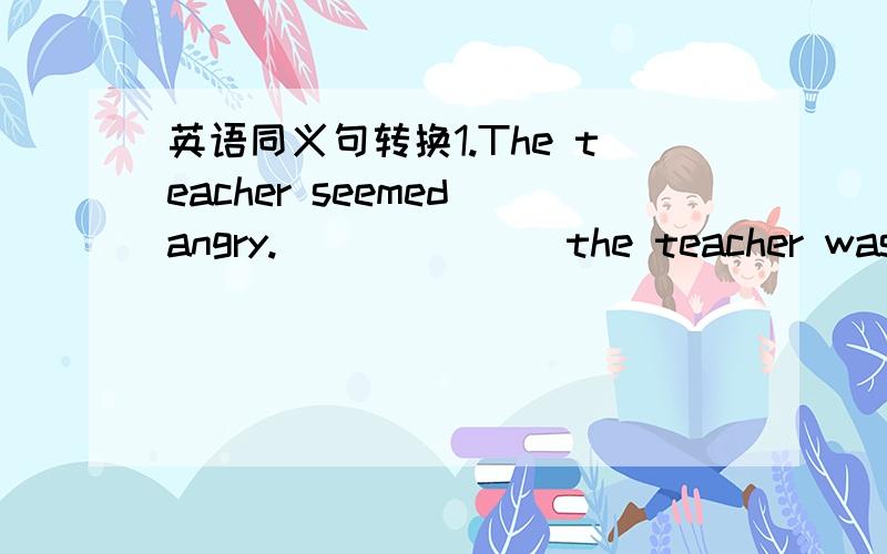 英语同义句转换1.The teacher seemed angry.__ __ __the teacher was an