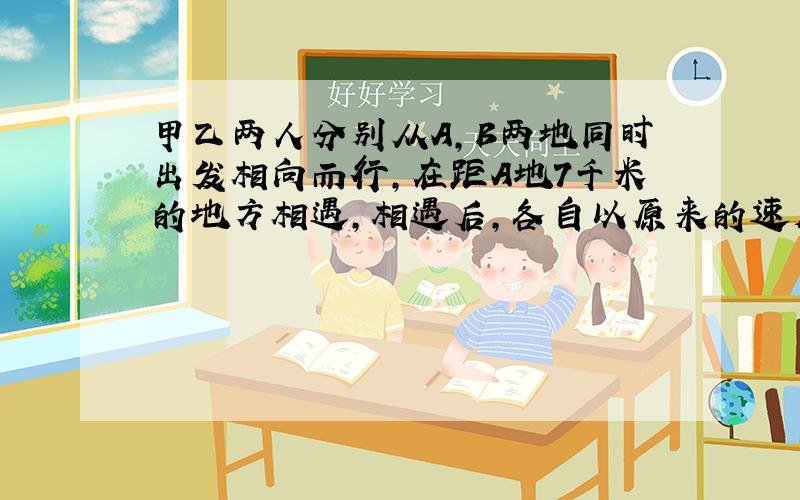 甲乙两人分别从A,B两地同时出发相向而行,在距A地7千米的地方相遇,相遇后,各自以原来的速度按原来方向急需前行,甲到B地