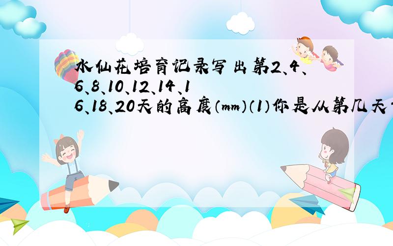 水仙花培育记录写出第2、4、6、8、10、12、14、16、18、20天的高度（mm）（1）你是从第几天开始看到芽的?第