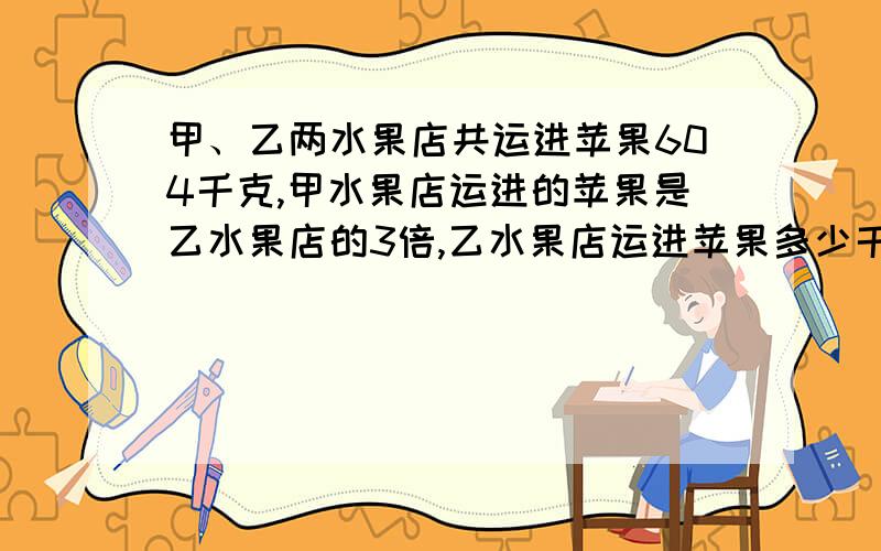 甲、乙两水果店共运进苹果604千克,甲水果店运进的苹果是乙水果店的3倍,乙水果店运进苹果多少千克?