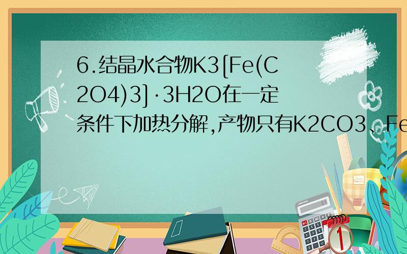 6.结晶水合物K3[Fe(C2O4)3]·3H2O在一定条件下加热分解,产物只有K2CO3、FeO、CO、CO2、H2O