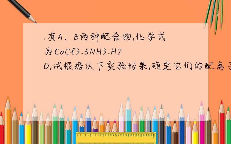 .有A、B两种配合物,化学式为CoCl3.5NH3.H2O,试根据以下实验结果,确定它们的配离子,配位体和配位数.