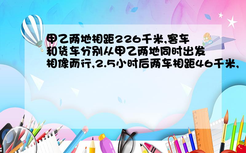 甲乙两地相距226千米,客车和货车分别从甲乙两地同时出发相像而行,2.5小时后两车相距46千米,