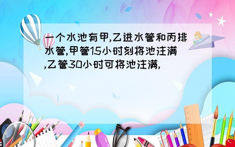 一个水池有甲,乙进水管和丙排水管,甲管15小时刻将池注满,乙管30小时可将池注满,