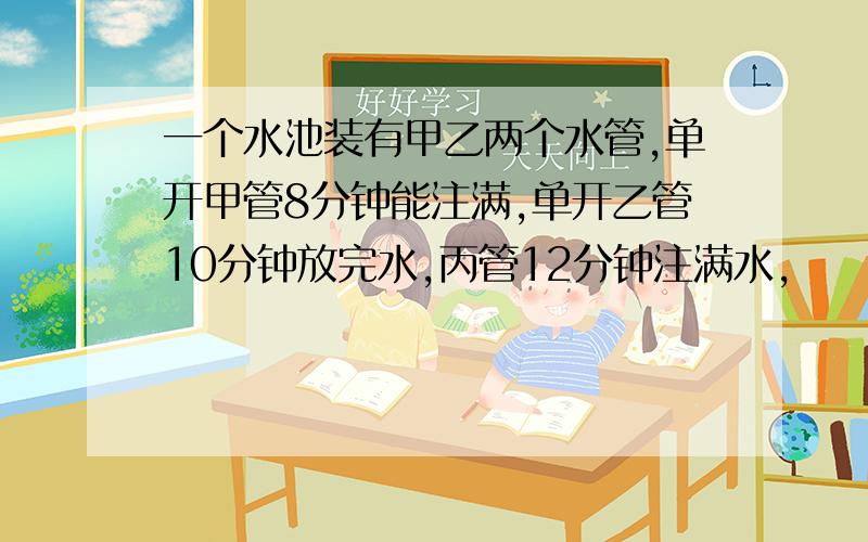 一个水池装有甲乙两个水管,单开甲管8分钟能注满,单开乙管10分钟放完水,丙管12分钟注满水,