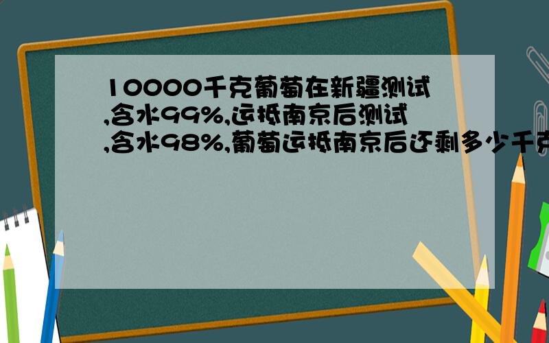 10000千克葡萄在新疆测试,含水99%,运抵南京后测试,含水98%,葡萄运抵南京后还剩多少千克?（已知答案5000千克