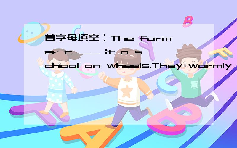 首字母填空：The farmer c___ it a school on wheels.They warmly w___