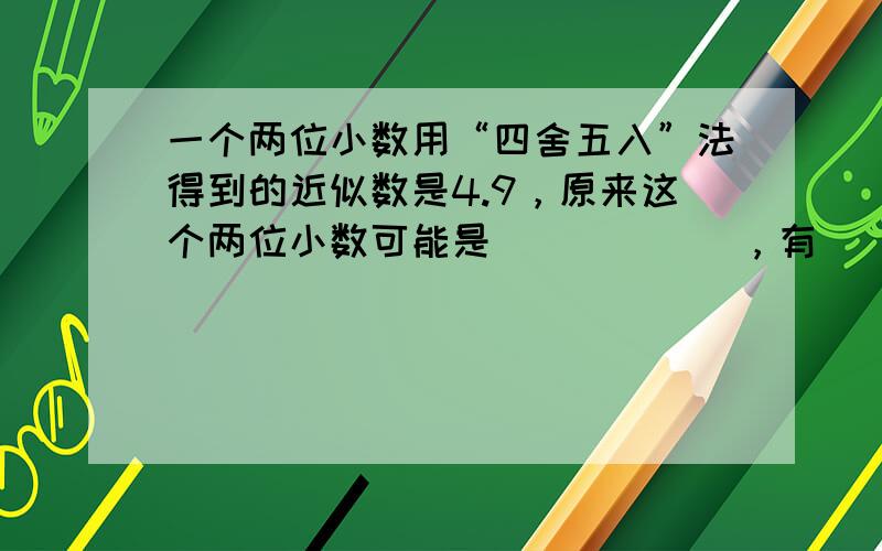 一个两位小数用“四舍五入”法得到的近似数是4.9，原来这个两位小数可能是______，有______种不同的情况．