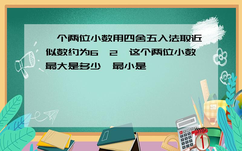 一个两位小数用四舍五入法取近似数约为6,2,这个两位小数最大是多少,最小是