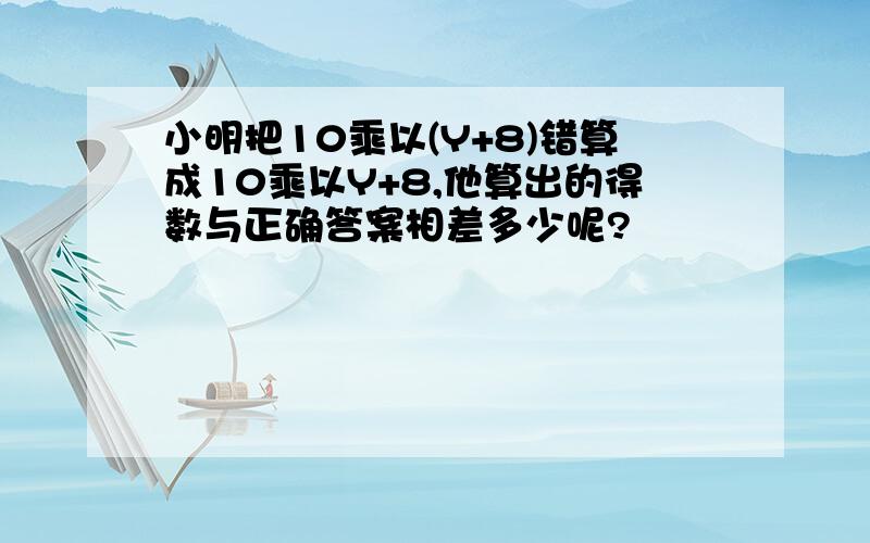 小明把10乘以(Y+8)错算成10乘以Y+8,他算出的得数与正确答案相差多少呢?