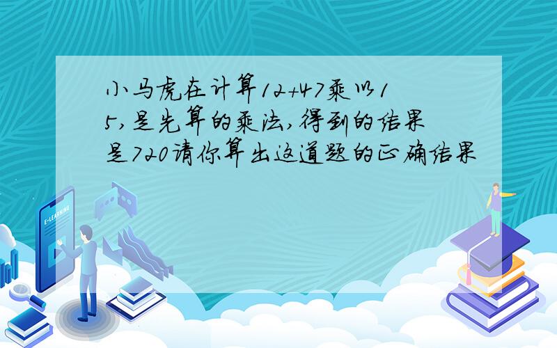 小马虎在计算12+47乘以15,是先算的乘法,得到的结果是720请你算出这道题的正确结果