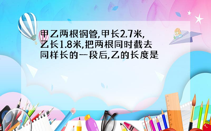 甲乙两根钢管,甲长2.7米,乙长1.8米,把两根同时截去同样长的一段后,乙的长度是