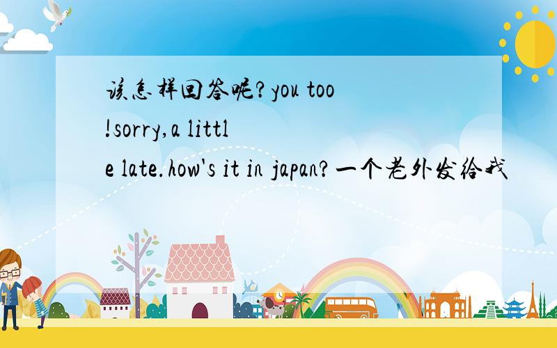 该怎样回答呢?you too!sorry,a little late.how's it in japan?一个老外发给我