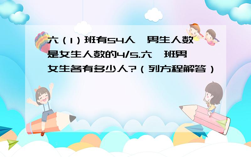 六（1）班有54人,男生人数是女生人数的4/5.六一班男女生各有多少人?（列方程解答）