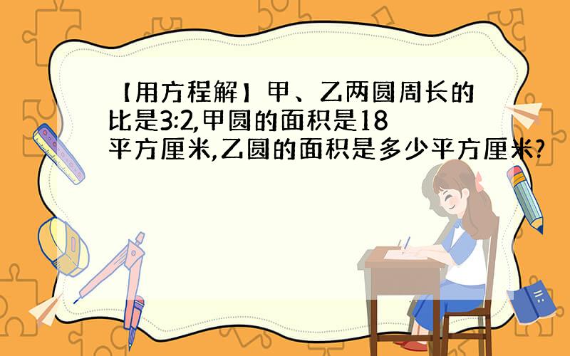 【用方程解】甲、乙两圆周长的比是3:2,甲圆的面积是18平方厘米,乙圆的面积是多少平方厘米?