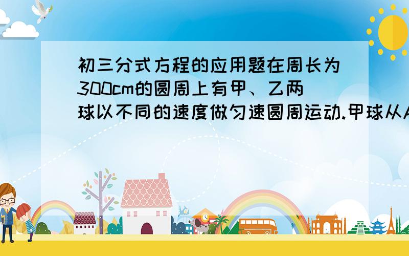 初三分式方程的应用题在周长为300cm的圆周上有甲、乙两球以不同的速度做匀速圆周运动.甲球从A出发,按逆时针方向运动,乙