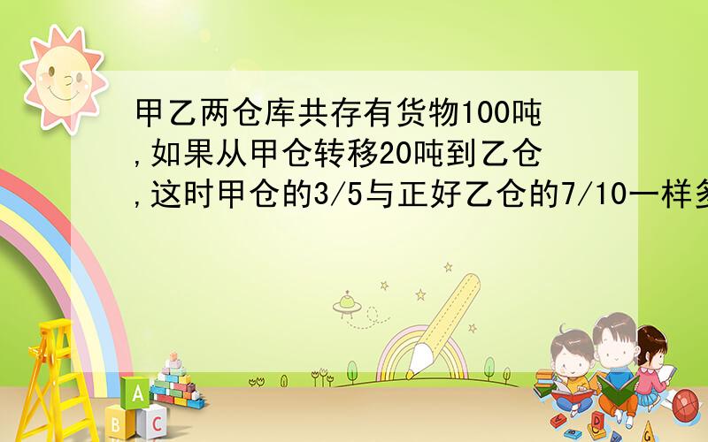 甲乙两仓库共存有货物100吨,如果从甲仓转移20吨到乙仓,这时甲仓的3/5与正好乙仓的7/10一样多