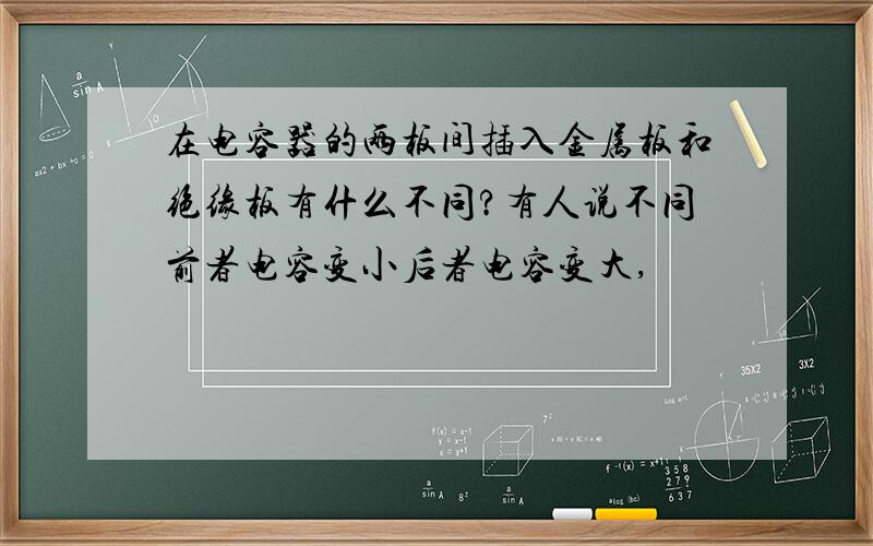 在电容器的两板间插入金属板和绝缘板有什么不同?有人说不同前者电容变小后者电容变大,