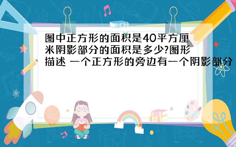 图中正方形的面积是40平方厘米阴影部分的面积是多少?图形描述 一个正方形的旁边有一个阴影部分