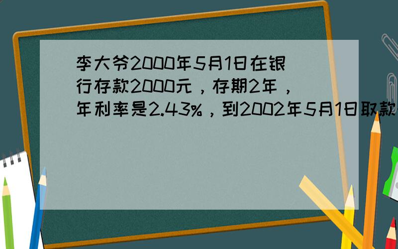 李大爷2000年5月1日在银行存款2000元，存期2年，年利率是2.43%，到2002年5月1日取款时，银行共需付给李大