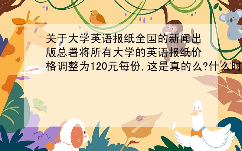 关于大学英语报纸全国的新闻出版总署将所有大学的英语报纸价格调整为120元每份,这是真的么?什么时候的事?