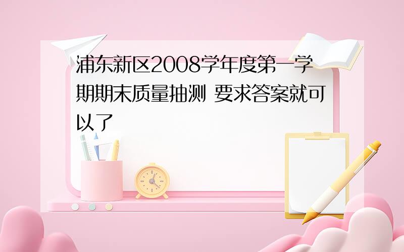 浦东新区2008学年度第一学期期末质量抽测 要求答案就可以了