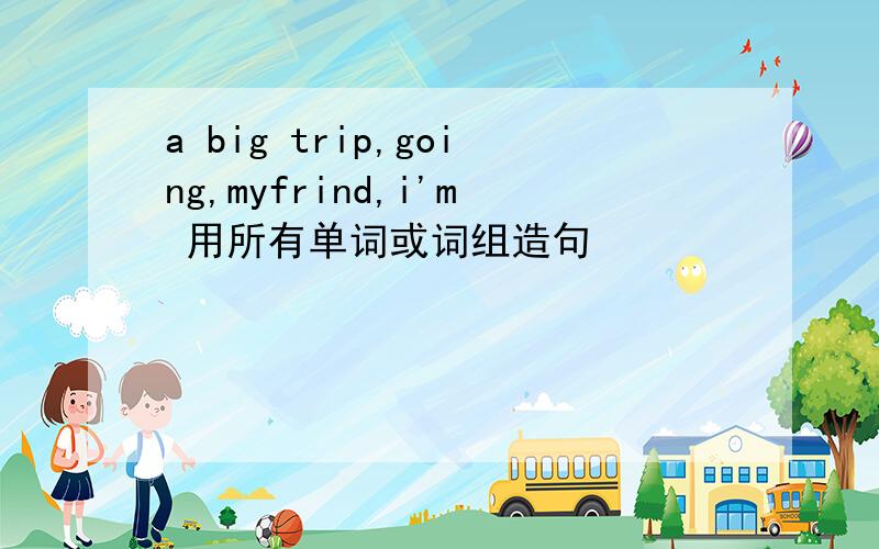 a big trip,going,myfrind,i'm 用所有单词或词组造句