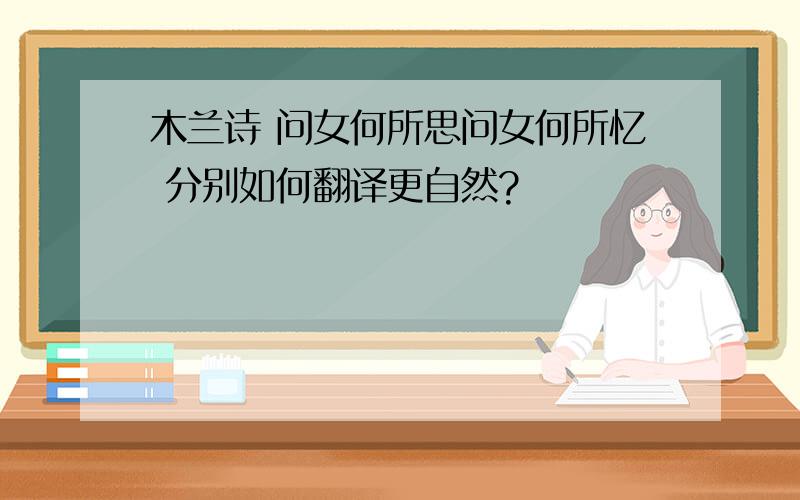 木兰诗 问女何所思问女何所忆 分别如何翻译更自然?