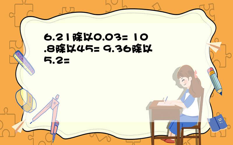 6.21除以0.03= 10.8除以45= 9.36除以5.2=