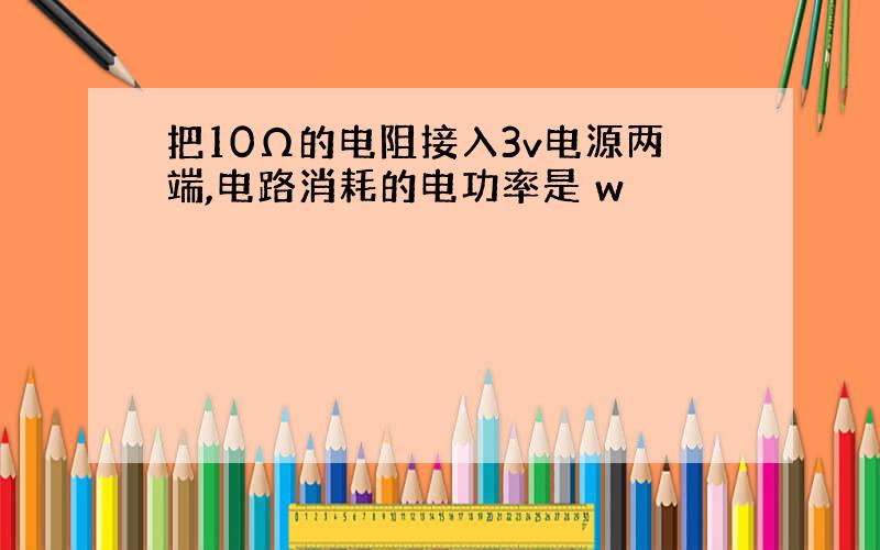 把10Ω的电阻接入3v电源两端,电路消耗的电功率是 w