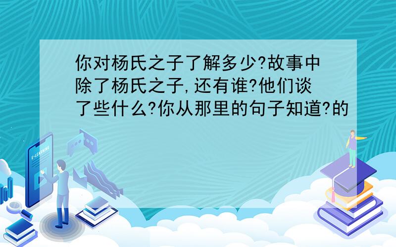 你对杨氏之子了解多少?故事中除了杨氏之子,还有谁?他们谈了些什么?你从那里的句子知道?的