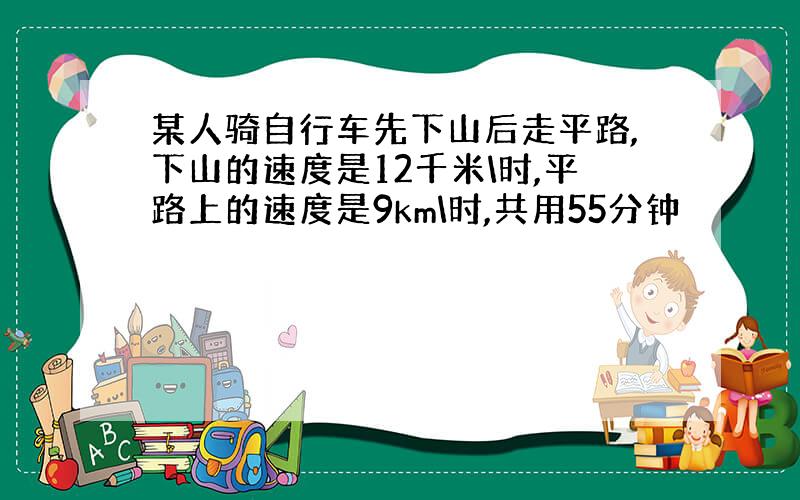 某人骑自行车先下山后走平路,下山的速度是12千米\时,平路上的速度是9km\时,共用55分钟