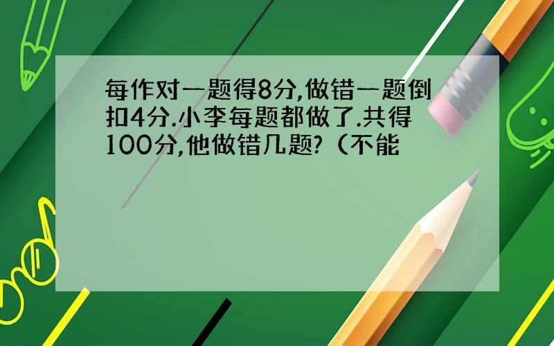 每作对一题得8分,做错一题倒扣4分.小李每题都做了.共得100分,他做错几题?（不能