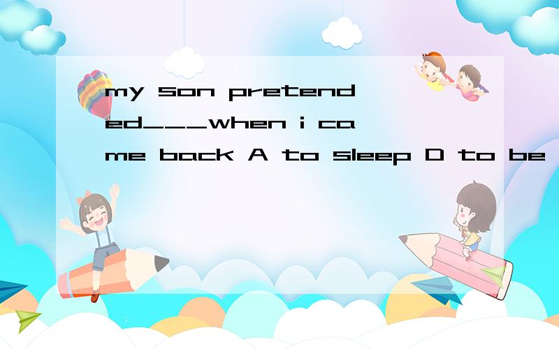 my son pretended___when i came back A to sleep D to be sleep