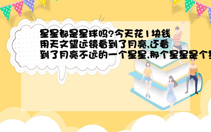 星星都是星球吗?今天花1块钱用天文望远镜看到了月亮,还看到了月亮不远的一个星星,那个星星是个星球哎,而且周围有俩小卫星.