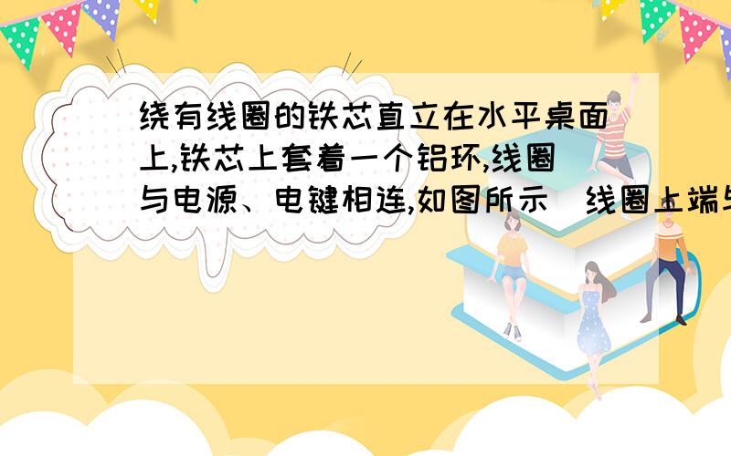 绕有线圈的铁芯直立在水平桌面上,铁芯上套着一个铝环,线圈与电源、电键相连,如图所示．线圈上端与电源正极相连,闭合电键的瞬