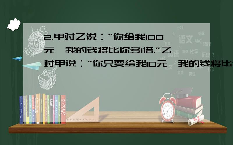 2.甲对乙说：“你给我100元,我的钱将比你多1倍.”乙对甲说：“你只要给我10元,我的钱将比你多5倍.”问甲乙两人各有