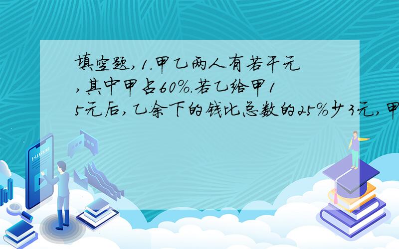 填空题,1．甲乙两人有若干元,其中甲占60%.若乙给甲15元后,乙余下的钱比总数的25%少3元,甲原有（ ）元,乙原有（