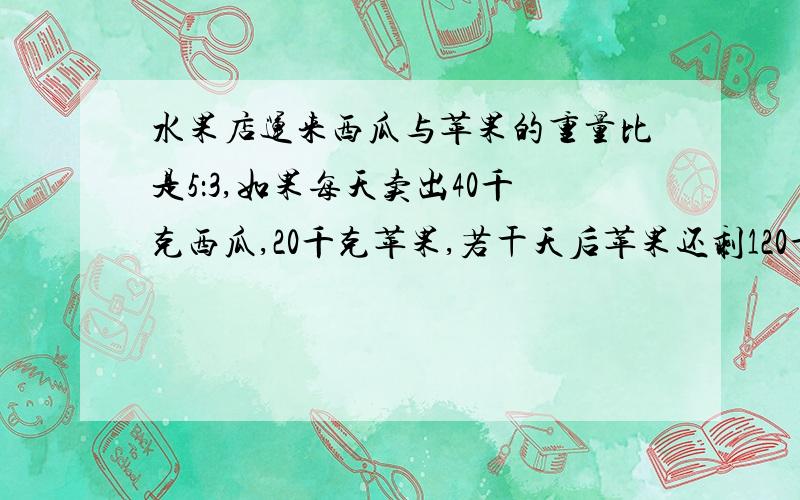 水果店运来西瓜与苹果的重量比是5：3,如果每天卖出40千克西瓜,20千克苹果,若干天后苹果还剩120千克,运